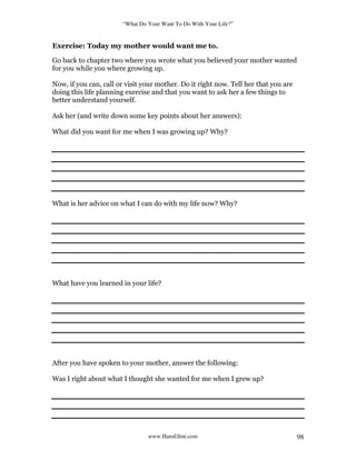 “What Do Your Want To Do With Your Life?”
www.HansGlint.com 98
Exercise: Today my mother would want me to.
Go back to chapter two where you wrote what you believed your mother wanted
for you while you where growing up.
Now, if you can, call or visit your mother. Do it right now. Tell her that you are
doing this life planning exercise and that you want to ask her a few things to
better understand yourself.
Ask her (and write down some key points about her answers):
What did you want for me when I was growing up? Why?
What is her advice on what I can do with my life now? Why?
What have you learned in your life?
After you have spoken to your mother, answer the following:
Was I right about what I thought she wanted for me when I grew up?
 