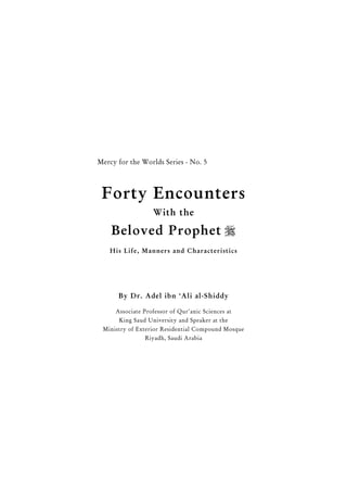 1
Forty Encounters With the Beloved Prophet 
Mercy for the Worlds Series - No. 5
Forty Encounters
With the
Beloved Prophet 
His Life, Manners and Characteristics
By Dr. Adel ibn ‘Ali al-Shiddy
Associate Professor of Qur'anic Sciences at
King Saud University and Speaker at the
Ministry of Exterior Residential Compound Mosque
Riyadh, Saudi Arabia
 
