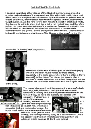 Analysis of “Leni” by Good Books


    I decided to analyse other videos of the ‘indie’ genre, to give myself a
    greater understanding of the conventions. This video is filmed in black and
    white, a common stylistic technique used by the directors of indie videos to
    create an artistic, anachronistic feel which will appeal to the ‘alternative’
    target audience. As it is rare for modern films to be shot in black and white,
    the director is trying to show that the artist is not mainstream and therefore
    reflect the unconventional values of the audience. Somewhat ironically, this
    technique is so prevalent in modern indie videos that it has become
    conventional of the genre. Some examples of other ‘indie’ videos (shown
    below) filmed in black and white are “For Reasons Unknown” by the The




    Killers and “Delivery” by Babyshambles.




                        The video opens with a close-up of an attractive girl [1],
                        which is typical of music videos by male artists,
                        especially in the indie genre where there is often a ‘love
                        interest’ in the video. The title of the song is also a
     1                  woman’s name, so as she is the first thing to appear on
                        screen this woman is associated with the subject matter
    of the song.

                     The use of shots such as this close-up the woman’s half-
                     bare legs in high heels [2] during the video fits with
                     Goodwin’s Theory about the voyeuristic treatment of the
                     female body, as heels are typically associated with
2                    sexuality. Futhermore, a                                long
                     shot of the woman
                  3 walking in the video cuts                                to a
“Candyshop” –
   medium-close-up of the lead singer looking                                at
   her [3] as she goes past him, which also
   connotes that she is object of desire. On                                 the
   other hand, unlike some women often seen                                  in
                  videos of other genres such                                as
                  HipHop, she is not presently soley as a sexual object, unlike
                  the scantily-clad women which feature frequently in the
                  videos of artists such as 50 Cent (see below)
 