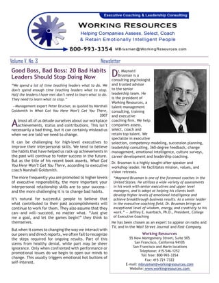 Volume V, No. 3		                                     Newsletter
Good Boss, Bad Boss: 20 Bad Habits
Leaders Should Stop Doing Now                                 D   r. Maynard
                                                                  Brusman is a
                                                              consulting psychologist
“We spend a lot of time teaching leaders what to do. We       and trusted advisor
don’t spend enough time teaching leaders what to stop.        to the senior
Half the leaders I have met don’t need to learn what to do.   leadership team. He
They need to learn what to stop.”                             is the president of
                                                              Working Resources, a
—Management expert Peter Drucker, as quoted by Marshall       talent management
Goldsmith in What Got You Here Won’t Get You There,           consulting, training
                                                  2007        and executive

A  lmost all of us delude ourselves about our workplace
   achievements, status and contributions. This isn’t
necessarily a bad thing, but it can certainly mislead us
                                                              coaching firm. We help
                                                              companies assess,
                                                              select, coach and
when we are told we need to change.                           retain top talent. We
                                                              specialize in executive
It can be challenging for high-level executives to            selection, competency modeling, succession planning,
improve their interpersonal skills. We tend to believe        leadership consulting, 360-degree feedback, change
the habits that have helped us rack up achievements in        management, emotional intelligence, culture surveys,
the past will continue to foster success in the future.       career development and leadership coaching.
But as the title of his recent book asserts, What Got
                                                              Dr. Brusman is a highly sought-after speaker and
You Here Won’t Get You There, according to executive          workshop leader. He facilitates mission, values, and
coach Marshall Goldsmith.                                     vision retreats.
The more frequently you are promoted to higher levels          “Maynard Brusman is one of the foremost coaches in the
of executive responsibility, the more important your           United States. He utilizes a wide variety of assessments
interpersonal relationship skills are to your success—         in his work with senior executives and upper level
and the more challenging it is to change bad habits.           managers, and is adept at helping his clients both
                                                               develop higher levels of emotional intelligence and
It’s natural for successful people to believe that             achieve breakthrough business results. As a senior leader
what contributed to their past accomplishments will            in the executive coaching field, Dr. Brusman brings an
continue to work for them. They also assume that they          exceptional level of wisdom, energy, and creativity to his
can—and will—succeed, no matter what. “Just give               work.” — Jeffrey E. Auerbach, Ph.D., President, College
me a goal, and let the games begin!” they think to             of Executive Coaching
themselves.                                                   He has been chosen as an expert to appear on radio and
                                                              TV, and in the Wall Street Journal and Fast Company.
But when it comes to changing the way we interact with
our peers and direct reports, we often fail to recognize                        Working Resources
the steps required for ongoing results. Part of this                    55 New Montgomery Street, Suite 505
stems from healthy denial, while part may be sheer                         San Francisco, California 94105
ignorance. Only when confronted with performance or                       San Francisco and Marin locations
                                                                              Telephone: 415-546-1252
promotional issues do we begin to open our minds to
                                                                               Toll free: 800-993-3354
change. This usually triggers emotional hot buttons of
                                                                                 Fax: 415-721-7322
self-interest.                                                        E-mail: mbrusman@workingresources.com
                                                                        Website: www.workingresources.com
 