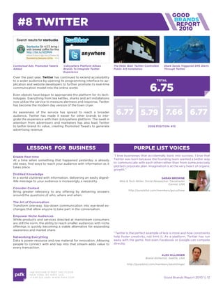 #8 twitter                                                                                                           2010




Contextual Ads: Promoted Tweets     @Anywhere Platform Allows           The Hello Wall: Twitter-Controlled   Shark Sends Triggered SMS Alerts
Added                               Brands To Integrate Twitter         Public Art Installation              Through Twitter
                                    Experience

Over the past year, twitter has continued to extend accessibility
to a wider audience by opening its programming interface to ap-                                         total


                                                                                                   6.75
plication and website developers to further promote its real-time
communication model into the online world.

Even objects have begun to appropriate the platform for its tech-
nologies. Everything from tea kettles, sharks and art installations
now utilize the service to measure alertness and response, Twitter
has become the modern day version of the town cryer.                      innovation       responsiBility      community        imaGination

As awareness of the service has spread to reach a broader
audience, Twitter has made it easier for other brands to inte-
                                                                         6.77 5.79 7.66 6.77
grate the experience with their @Anywhere platform. The swell in
attention from advertisers and marketers has also lead Twitter
to better brand its value, creating Promoted Tweets to generate                                  2009 position: #10
advertising revenue.




         lessons for Business                                                          purple list voices
enable real-time                                                        “I love businesses that accidentally back into success. I love that
At a time when something that happened yesterday is already             Twitter was born because the founding team wanted a better way
old news, find ways to reach your audience with information as it       to communicate with each other rather than from some precisely
takes place.                                                            plotted corporate plan. Imagination is at the very heart of organic
                                                                        growth.”
distilled Knowledge
In a world cluttered with information, delivering an easily digest-                                        saraH Browne
ible message to your audience is increasingly a necessity.                  Web & Tech Writer, Social Researcher, Trendcaster
                                                                                                                 Carmel, USA
consider context
                                                                                   http://purplelist.com/members/guruofnew
Bring greater relevancy to any offering by delivering answers
around the questions of who, where and when.

the art of conversation
Transform one-way, top-down communication into eye-level ex-
changes that allow anyone to take part in the conversation.

empower niche audiences
While products and services directed at mainstream consumers
are still the norm, the ability to reach smaller audiences with niche
offerings is quickly becoming a viable alternative for expanding
awareness and market share.
                                                                        “Twitter is the perfect example of less is more and how constraints
networking everything                                                   help foster creativity, not limit it. As a platform, Twitter has run
Data is power resource and raw material for innovation. Allowing        away with the game. Not even Facebook or Google can compete
people to connect with and tap into that stream adds value to           directly.
every transaction.

                                                                                                           alex HillinGer
                                                                                                Brand Alchemist, Seattle, USA

                                                                                  http://purplelist.com/members/alexhillinger


           466 B ROOM E STREE T 2N D FLOOR
           N E W YORK , NY 1 0 013 USA
           +1 6 46 520 4665 W W W. PSFK .COM                                                                 Good Brands Report 2010  12
 