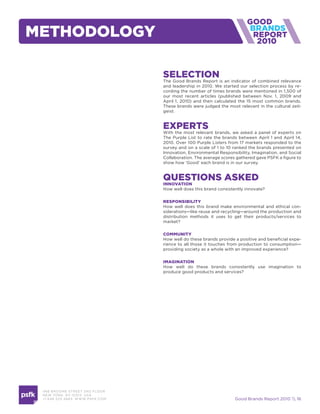 methodoloGy                                                                      2010



                                     selection
                                     The Good Brands Report is an indicator of combined relevance
                                     and leadership in 2010. We started our selection process by re-
                                     cording the number of times brands were mentioned in 1,500 of
                                     our most recent articles (published between Nov. 1, 2009 and
                                     April 1, 2010) and then calculated the 15 most common brands.
                                     These brands were judged the most relevant in the cultural zeit-
                                     geist.


                                     experts
                                     With the most relevant brands, we asked a panel of experts on
                                     The Purple List to rate the brands between April 1 and April 14,
                                     2010. Over 100 Purple Listers from 17 markets responded to the
                                     survey and on a scale of 1 to 10 ranked the brands presented on
                                     Innovation, Environmental Responsibility, Imagination, and Social
                                     Collaboration. The average scores gathered gave PSFK a figure to
                                     show how ‘Good’ each brand is in our survey.


                                     questions asked
                                     innovation
                                     How well does this brand consistently innovate?


                                     responsiBility
                                     How well does this brand make environmental and ethical con-
                                     siderations—like reuse and recycling—around the production and
                                     distribution methods it uses to get their products/services to
                                     market?


                                     community
                                     How well do these brands provide a positive and beneficial expe-
                                     rience to all those it touches from production to consumption—
                                     providing society as a whole with an improved experience?

                                     imaGination
                                     How well do these brands consistently use imagination to
                                     produce good products and services?




 466 B ROOM E STREE T 2N D FLOOR
 N E W YORK , NY 1 0 013 USA
 +1 6 46 520 4665 W W W. PSFK .COM                                    Good Brands Report 2010  16
 