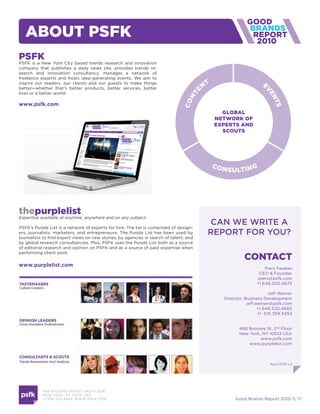 aBout psfk                                                                                            2010

psfk
PSFK is a New York City based trends research and innovation
company that publishes a daily news site, provides trends re-
search and innovation consultancy, manages a network of
freelance experts and hosts idea-generating events. We aim to
inspire our readers, our clients and our guests to make things
better—whether that’s better products, better services, better
lives or a better world.

www.psfk.com




thepurplelist
Expertise available at anytime, anywhere and on any subject.
                                                                                        can we write a
PSFK’s Purple List is a network of experts for hire. The list is comprised of design-
ers, journalists, marketers, and entrepreneurs. The Purple List has been used by        report For you?
journalists to find expert views on new stories; by agencies in search of talent; and
by global research consultancies. Plus, PSFK uses the Purple List both as a source
of editorial research and opinion on PSFK and as a source of paid expertise when
performing client work.
                                                                                                   contact
www.purplelist.com
                                                                                                             Piers Fawkes
                                                                                                          CEO & Founder
                                                                                                         piers@psfk.com
                                                                                                         +1 646.520.4672

                                                                                                                Jeff Weiner
                                                                                          Director, Business Development
                                                                                                     jeff.weiner@psfk.com
                                                                                                           +1 646.520.4665
                                                                                                           +1 516.359.3453


                                                                                                 466 Broome St. 2nd Floor
                                                                                                 New York, NY 10013 USA
                                                                                                          www.psfk.com
                                                                                                     www.purplelist.com



                                                                                                                April 2010 v.3




           466 B ROOM E STREE T 2N D FLOOR
           N E W YORK , NY 1 0 013 USA
           +1 6 46 520 4665 W W W. PSFK .COM                                                   Good Brands Report 2010  17
 