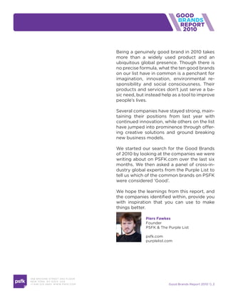 2010


                                    Being a genuinely good brand in 2010 takes
                                    more than a widely used product and an
                                    ubiquitous global presence. Though there is
                                    no precise formula, what the ten good brands
                                    on our list have in common is a penchant for
                                    imagination, innovation, environmental re-
                                    sponsibility and social consciousness. Their
                                    products and services don’t just serve a ba-
                                    sic need, but instead help as a tool to improve
                                    people’s lives.

                                    Several companies have stayed strong, main-
                                    taining their positions from last year with
                                    continued innovation, while others on the list
                                    have jumped into prominence through offer-
                                    ing creative solutions and ground breaking
                                    new business models.

                                    We started our search for the Good Brands
                                    of 2010 by looking at the companies we were
                                    writing about on PSFK.com over the last six
                                    months. We then asked a panel of cross-in-
                                    dustry global experts from the Purple List to
                                    tell us which of the common brands on PSFK
                                    were considered ‘Good’.

                                    We hope the learnings from this report, and
                                    the companies identified within, provide you
                                    with inspiration that you can use to make
                                    things better.

                                                  Piers Fawkes
                                                  Founder
                                                  PSFK & The Purple List

                                                  psfk.com
                                                  purplelist.com




466 B ROOM E STREE T 2N D FLOOR
N E W YORK , NY 1 0 013 USA
+1 6 46 520 4665 W W W. PSFK .COM                             Good Brands Report 2010  2
 