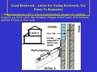 Good Brickwork - Advice For Facing Brickwork, Ten
Points To Remember
1. Always incorporate a D.P.C. tray in locations where any part of a building
projects. e.g. Porch roofs, Bay Windows, changes in Roof Level, all Extensions
whether Pitched or Flat roofs
 