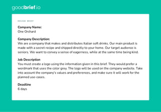 goodbrief.io
Company Name:
One Orchard
Company Description:
We are a company that makes and distributes Italian soft drinks. Our main product is
made with a secret recipe and shipped directly to your home. Our target audience is
seniors. We want to convey a sense of eagerness, while at the same time being kind.
Job Description
You must create a logo using the information given in this brief. They would prefer a
wordmark that uses the color grey. The logo will be used on the company website. Take
into account the company's values and preferences, and make sure it will work for the
planned use-cases.
Deadline
6 days
DESIGN BRIEF
 