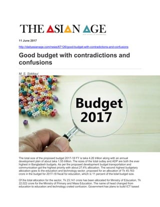 11 June 2017
http://dailyasianage.com/news/67126/good-budget-with-contradictions-and-confusions
Good budget with contradictions and
confusions
M. S. Siddiqui
The total size of the proposed budget 2017-18 FY is taka 4.26 trillion along with an annual
development plan of about taka 1.55 trillion. The sizes of the total outlay and ADP are both the ever
highest in Bangladesh budgets. As per the proposed development budget transportation and
communication got the highest priority with about 27.4% allocation. The second highest budgetary
allocation goes to the education and technology sector. proposed for an allocation of Tk 45,163
crore in the budget for 2017-18 fiscal for education, which is 11 percent of the total budget size.
Of the total allocation for the sector, Tk 23,141 crore has been allocated for Ministry of Education, Tk
22,022 crore for the Ministry of Primary and Mass Education. The name of head changed from
education to education and technology crated confusion. Government has plans to build ICT based
 