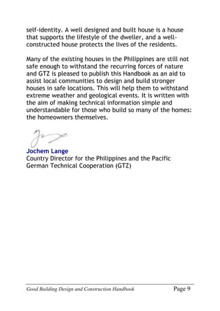 Good Building Design and Construction Handbook Page 9
self-identity. A well designed and built house is a house
that supports the lifestyle of the dweller, and a well-
constructed house protects the lives of the residents.
Many of the existing houses in the Philippines are still not
safe enough to withstand the recurring forces of nature
and GTZ is pleased to publish this Handbook as an aid to
assist local communities to design and build stronger
houses in safe locations. This will help them to withstand
extreme weather and geological events. It is written with
the aim of making technical information simple and
understandable for those who build so many of the homes:
the homeowners themselves.
Jochem Lange
Country Director for the Philippines and the Pacific
German Technical Cooperation (GTZ)
 
