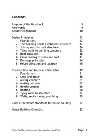 Good Building Design and Construction Handbook Page 11
Contents
Purpose of the Handbook 3
Forewords 4
Acknowledgements 10
Design Principles 12
1. Foundations 13
2. The building needs a coherent structure 17
3. Joining walls to roof structure 26
4. Tying walls to building structure 32
5. Roof truss ties 38
6. Cross bracing of walls and roof 41
7. Drainage principles 44
8. House elevation and location 45
Construction and Materials Principles 49
1. Foundations 51
2. Sand and gravel 55
3. Mixing concrete 61
4. Making columns 62
5. Reinforcement 66
6. Roofing 68
7. Tying walls to structure 72
8. Wells, septic tanks, plumbing 75
Code of minimum standards for house building 77
House Building Checklist 82
 