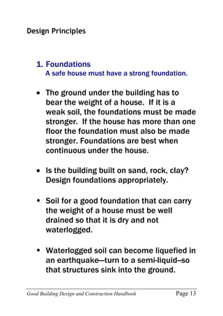 Good Building Design and Construction Handbook Page 13
Design Principles
1. Foundations
A safe house must have a strong foundation.
 The ground under the building has to
bear the weight of a house. If it is a
weak soil, the foundations must be made
stronger. If the house has more than one
floor the foundation must also be made
stronger. Foundations are best when
continuous under the house.
 Is the building built on sand, rock, clay?
Design foundations appropriately.
• Soil for a good foundation that can carry
the weight of a house must be well
drained so that it is dry and not
waterlogged.
• Waterlogged soil can become liquefied in
an earthquake—turn to a semi-liquid--so
that structures sink into the ground.
 
