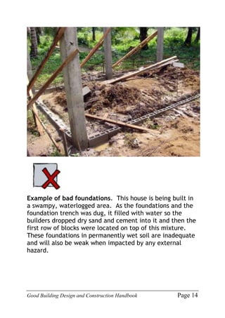 Good Building Design and Construction Handbook Page 14
Example of bad foundations. This house is being built in
a swampy, waterlogged area. As the foundations and the
foundation trench was dug, it filled with water so the
builders dropped dry sand and cement into it and then the
first row of blocks were located on top of this mixture.
These foundations in permanently wet soil are inadequate
and will also be weak when impacted by any external
hazard.
 