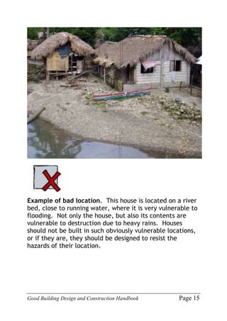 Good Building Design and Construction Handbook Page 15
Example of bad location. This house is located on a river
bed, close to running water, where it is very vulnerable to
flooding. Not only the house, but also its contents are
vulnerable to destruction due to heavy rains. Houses
should not be built in such obviously vulnerable locations,
or if they are, they should be designed to resist the
hazards of their location.
 