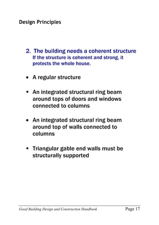 Good Building Design and Construction Handbook Page 17
Design Principles
2. The building needs a coherent structure
If the structure is coherent and strong, it
protects the whole house.
 A regular structure
• An integrated structural ring beam
around tops of doors and windows
connected to columns
 An integrated structural ring beam
around top of walls connected to
columns
• Triangular gable end walls must be
structurally supported
 