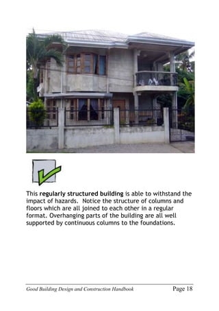 Good Building Design and Construction Handbook Page 18
This regularly structured building is able to withstand the
impact of hazards. Notice the structure of columns and
floors which are all joined to each other in a regular
format. Overhanging parts of the building are all well
supported by continuous columns to the foundations.
 