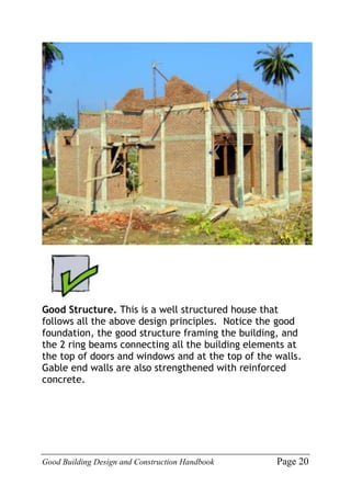 Good Building Design and Construction Handbook Page 20
Good Structure. This is a well structured house that
follows all the above design principles. Notice the good
foundation, the good structure framing the building, and
the 2 ring beams connecting all the building elements at
the top of doors and windows and at the top of the walls.
Gable end walls are also strengthened with reinforced
concrete.
 