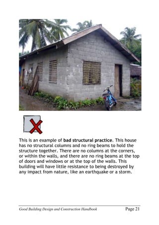 Good Building Design and Construction Handbook Page 21
This is an example of bad structural practice. This house
has no structural columns and no ring beams to hold the
structure together. There are no columns at the corners,
or within the walls, and there are no ring beams at the top
of doors and windows or at the top of the walls. This
building will have little resistance to being destroyed by
any impact from nature, like an earthquake or a storm.
 