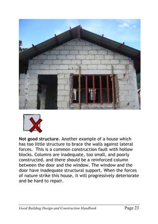 Good Building Design and Construction Handbook Page 23
Not good structure. Another example of a house which
has too little structure to brace the walls against lateral
forces. This is a common construction fault with hollow
blocks. Columns are inadequate, too small, and poorly
constructed, and there should be a reinforced column
between the door and the window. The window and the
door have inadequate structural support. When the forces
of nature strike this house, it will progressively deteriorate
and be hard to repair.
 