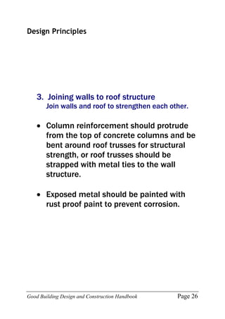 Good Building Design and Construction Handbook Page 26
Design Principles
3. Joining walls to roof structure
Join walls and roof to strengthen each other.
 Column reinforcement should protrude
from the top of concrete columns and be
bent around roof trusses for structural
strength, or roof trusses should be
strapped with metal ties to the wall
structure.
 Exposed metal should be painted with
rust proof paint to prevent corrosion.
 