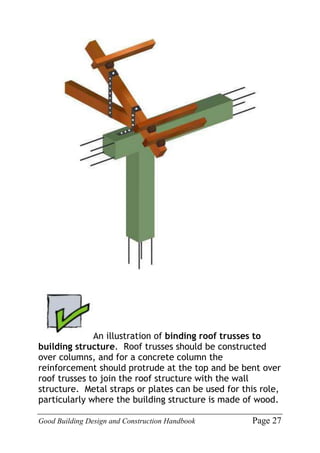 Good Building Design and Construction Handbook Page 27
An illustration of binding roof trusses to
building structure. Roof trusses should be constructed
over columns, and for a concrete column the
reinforcement should protrude at the top and be bent over
roof trusses to join the roof structure with the wall
structure. Metal straps or plates can be used for this role,
particularly where the building structure is made of wood.
 