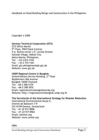 Good Building Design and Construction Handbook Page 2
Handbook on Good Building Design and Construction in the Philippines
Copyright © 2008
German Technical Cooperation (GTZ)
GTZ Office Manila
9th
Floor, PDCP Bank Centres
V.A. Rufino corner L.P. Leviste Streets
Salcedo Village, Makati City
Metro Manila, Philippines
Tel: + 63 2 812 3165
Fax: + 63 2 753 1441
Email: gtz-philippinen@ph.gtz.de
Website: www.gtz.de
UNDP Regional Centre in Bangkok
United Nations Service Building, 3rd
Floor
Rajdamnern Nok Avenue
Bangkok 10200 Thailand
Tel: +66 2 288 2129
Fax: +66 2 288 3032
Email: regionalcentrebangkok@undp.org
Website: http://regionalcentrebangkok.undp.org.th
The Secretariat of the International Strategy for Disaster Reduction
International Environmental House II,
Chemin de Ballexert 7-9
CH-12199 Geneva, Switzerland
Tel: +41 22 917 8908
Fax: +41 22 917 8964
Email: isdr@un.org
Website: www.unisdr.org
ISBN:
 