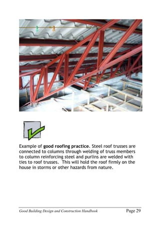 Good Building Design and Construction Handbook Page 29
Example of good roofing practice. Steel roof trusses are
connected to columns through welding of truss members
to column reinforcing steel and purlins are welded with
ties to roof trusses. This will hold the roof firmly on the
house in storms or other hazards from nature.
 
