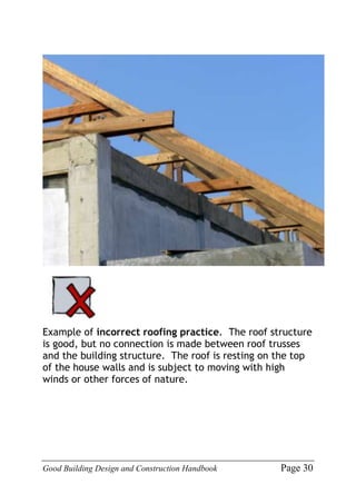 Good Building Design and Construction Handbook Page 30
Example of incorrect roofing practice. The roof structure
is good, but no connection is made between roof trusses
and the building structure. The roof is resting on the top
of the house walls and is subject to moving with high
winds or other forces of nature.
 