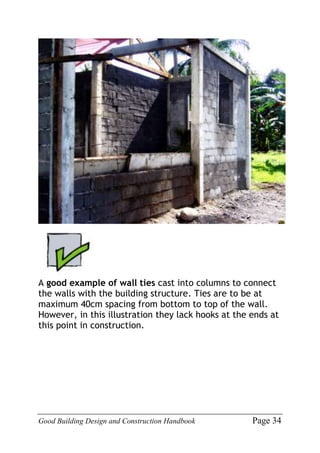 Good Building Design and Construction Handbook Page 34
A good example of wall ties cast into columns to connect
the walls with the building structure. Ties are to be at
maximum 40cm spacing from bottom to top of the wall.
However, in this illustration they lack hooks at the ends at
this point in construction.
 