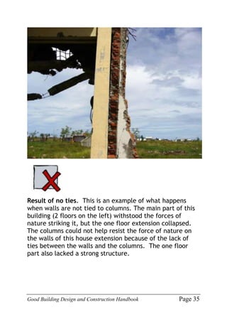 Good Building Design and Construction Handbook Page 35
Result of no ties. This is an example of what happens
when walls are not tied to columns. The main part of this
building (2 floors on the left) withstood the forces of
nature striking it, but the one floor extension collapsed.
The columns could not help resist the force of nature on
the walls of this house extension because of the lack of
ties between the walls and the columns. The one floor
part also lacked a strong structure.
 