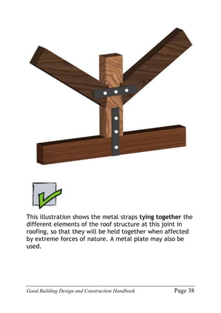 Good Building Design and Construction Handbook Page 38
This illustration shows the metal straps tying together the
different elements of the roof structure at this joint in
roofing, so that they will be held together when affected
by extreme forces of nature. A metal plate may also be
used.
 