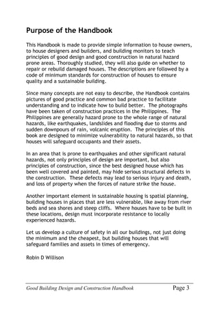 Good Building Design and Construction Handbook Page 3
Purpose of the Handbook
This Handbook is made to provide simple information to house owners,
to house designers and builders, and building monitors to teach
principles of good design and good construction in natural hazard
prone areas. Thoroughly studied, they will also guide on whether to
repair or rebuild damaged houses. The descriptions are followed by a
code of minimum standards for construction of houses to ensure
quality and a sustainable building.
Since many concepts are not easy to describe, the Handbook contains
pictures of good practice and common bad practice to facilitate
understanding and to indicate how to build better. The photographs
have been taken of construction practices in the Philippines. The
Philippines are generally hazard prone to the whole range of natural
hazards, like earthquakes, landslides and flooding due to storms and
sudden downpours of rain, volcanic eruption. The principles of this
book are designed to minimize vulnerability to natural hazards, so that
houses will safeguard occupants and their assets.
In an area that is prone to earthquakes and other significant natural
hazards, not only principles of design are important, but also
principles of construction, since the best designed house which has
been well covered and painted, may hide serious structural defects in
the construction. These defects may lead to serious injury and death,
and loss of property when the forces of nature strike the house.
Another important element in sustainable housing is spatial planning,
building houses in places that are less vulnerable, like away from river
beds and sea shores and steep cliffs. Where houses have to be built in
these locations, design must incorporate resistance to locally
experienced hazards.
Let us develop a culture of safety in all our buildings, not just doing
the minimum and the cheapest, but building houses that will
safeguard families and assets in times of emergency.
Robin D Willison
 