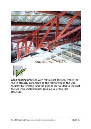 Good Building Design and Construction Handbook Page 40
Good roofing practice with metal roof trusses, where the
roof is strongly connected to the reinforcing in the wall
columns by welding, and the purlins are welded to the roof
trusses with small brackets to make a strong roof
structure.
 