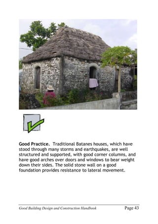 Good Building Design and Construction Handbook Page 43
Good Practice. Traditional Batanes houses, which have
stood through many storms and earthquakes, are well
structured and supported, with good corner columns, and
have good arches over doors and windows to bear weight
down their sides. The solid stone wall on a good
foundation provides resistance to lateral movement.
 