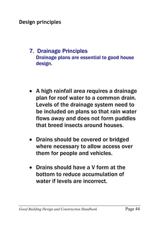 Good Building Design and Construction Handbook Page 44
Design principles
7. Drainage Principles
Drainage plans are essential to good house
design.
 A high rainfall area requires a drainage
plan for roof water to a common drain.
Levels of the drainage system need to
be included on plans so that rain water
flows away and does not form puddles
that breed insects around houses.
 Drains should be covered or bridged
where necessary to allow access over
them for people and vehicles.
 Drains should have a V form at the
bottom to reduce accumulation of
water if levels are incorrect.
 