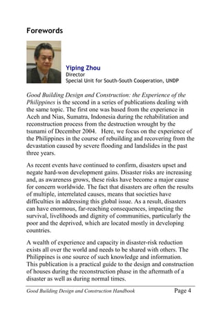 Good Building Design and Construction Handbook Page 4
Forewords
Yiping Zhou
Director
Special Unit for South-South Cooperation, UNDP
Good Building Design and Construction: the Experience of the
Philippines is the second in a series of publications dealing with
the same topic. The first one was based from the experience in
Aceh and Nias, Sumatra, Indonesia during the rehabilitation and
reconstruction process from the destruction wrought by the
tsunami of December 2004. Here, we focus on the experience of
the Philippines in the course of rebuilding and recovering from the
devastation caused by severe flooding and landslides in the past
three years.
As recent events have continued to confirm, disasters upset and
negate hard-won development gains. Disaster risks are increasing
and, as awareness grows, these risks have become a major cause
for concern worldwide. The fact that disasters are often the results
of multiple, interrelated causes, means that societies have
difficulties in addressing this global issue. As a result, disasters
can have enormous, far-reaching consequences, impacting the
survival, livelihoods and dignity of communities, particularly the
poor and the deprived, which are located mostly in developing
countries.
A wealth of experience and capacity in disaster-risk reduction
exists all over the world and needs to be shared with others. The
Philippines is one source of such knowledge and information.
This publication is a practical guide to the design and construction
of houses during the reconstruction phase in the aftermath of a
disaster as well as during normal times.
 