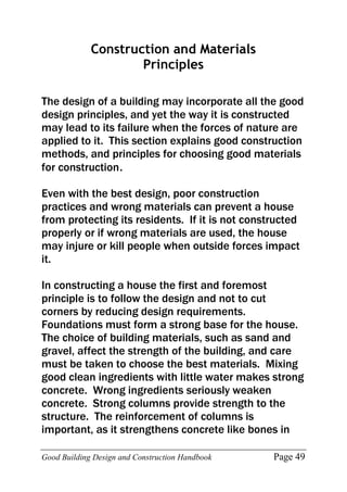 Good Building Design and Construction Handbook Page 49
Construction and Materials
Principles
The design of a building may incorporate all the good
design principles, and yet the way it is constructed
may lead to its failure when the forces of nature are
applied to it. This section explains good construction
methods, and principles for choosing good materials
for construction.
Even with the best design, poor construction
practices and wrong materials can prevent a house
from protecting its residents. If it is not constructed
properly or if wrong materials are used, the house
may injure or kill people when outside forces impact
it.
In constructing a house the first and foremost
principle is to follow the design and not to cut
corners by reducing design requirements.
Foundations must form a strong base for the house.
The choice of building materials, such as sand and
gravel, affect the strength of the building, and care
must be taken to choose the best materials. Mixing
good clean ingredients with little water makes strong
concrete. Wrong ingredients seriously weaken
concrete. Strong columns provide strength to the
structure. The reinforcement of columns is
important, as it strengthens concrete like bones in
 