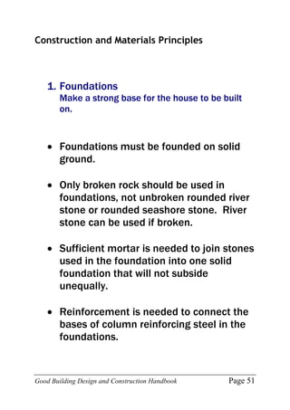 Good Building Design and Construction Handbook Page 51
Construction and Materials Principles
1. Foundations
Make a strong base for the house to be built
on.
 Foundations must be founded on solid
ground.
 Only broken rock should be used in
foundations, not unbroken rounded river
stone or rounded seashore stone. River
stone can be used if broken.
 Sufficient mortar is needed to join stones
used in the foundation into one solid
foundation that will not subside
unequally.
 Reinforcement is needed to connect the
bases of column reinforcing steel in the
foundations.
 