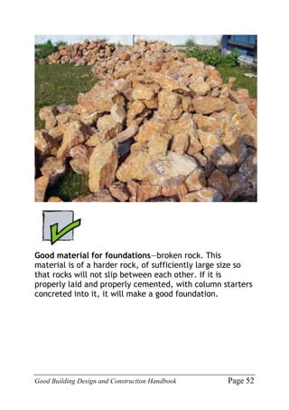 Good Building Design and Construction Handbook Page 52
Good material for foundations—broken rock. This
material is of a harder rock, of sufficiently large size so
that rocks will not slip between each other. If it is
properly laid and properly cemented, with column starters
concreted into it, it will make a good foundation.
 