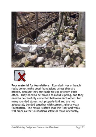 Good Building Design and Construction Handbook Page 53
Poor material for foundations. Rounded river or beach
rocks do not make good foundations unless they are
broken, because they are liable to slip between each
other. They need to be broken to avoid slipping, and they
need to be carefully cemented between each other. Too
many rounded stones, not properly laid and are not
adequately bonded together with cement, give a weak
foundation. The result is often that the floor and walls
will crack as the foundations settle or move unequally.
 