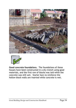Good Building Design and Construction Handbook Page 54
Good concrete foundations. The foundations of these
houses have been constructed in a dry trench using good
materials, and the first row of blocks was laid while the
concrete was still wet. Starter bars to reinforce the
hollow block walls are inserted while concrete is wet.
 