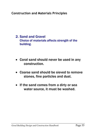 Good Building Design and Construction Handbook Page 55
Construction and Materials Principles
2. Sand and Gravel
Choice of materials affects strength of the
building.
 Coral sand should never be used in any
construction.
 Coarse sand should be sieved to remove
stones, fine particles and dust.
 If the sand comes from a dirty or sea
water source, it must be washed.
 