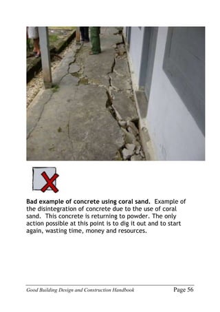 Good Building Design and Construction Handbook Page 56
Bad example of concrete using coral sand. Example of
the disintegration of concrete due to the use of coral
sand. This concrete is returning to powder. The only
action possible at this point is to dig it out and to start
again, wasting time, money and resources.
 