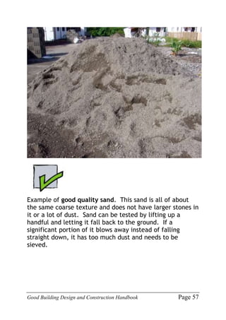 Good Building Design and Construction Handbook Page 57
Example of good quality sand. This sand is all of about
the same coarse texture and does not have larger stones in
it or a lot of dust. Sand can be tested by lifting up a
handful and letting it fall back to the ground. If a
significant portion of it blows away instead of falling
straight down, it has too much dust and needs to be
sieved.
 