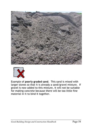 Good Building Design and Construction Handbook Page 58
Example of poorly graded sand. This sand is mixed with
larger stones so that it is already a sand/gravel mixture. If
gravel is now added to this mixture, it will not be suitable
for making concrete because there will be too little fine
material in it to bind it together.
 