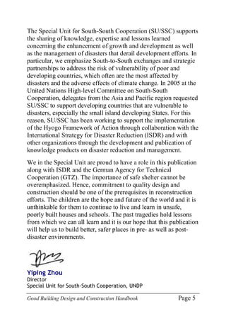 Good Building Design and Construction Handbook Page 5
The Special Unit for South-South Cooperation (SU/SSC) supports
the sharing of knowledge, expertise and lessons learned
concerning the enhancement of growth and development as well
as the management of disasters that derail development efforts. In
particular, we emphasize South-to-South exchanges and strategic
partnerships to address the risk of vulnerability of poor and
developing countries, which often are the most affected by
disasters and the adverse effects of climate change. In 2005 at the
United Nations High-level Committee on South-South
Cooperation, delegates from the Asia and Pacific region requested
SU/SSC to support developing countries that are vulnerable to
disasters, especially the small island developing States. For this
reason, SU/SSC has been working to support the implementation
of the Hyogo Framework of Action through collaboration with the
International Strategy for Disaster Reduction (ISDR) and with
other organizations through the development and publication of
knowledge products on disaster reduction and management.
We in the Special Unit are proud to have a role in this publication
along with ISDR and the German Agency for Technical
Cooperation (GTZ). The importance of safe shelter cannot be
overemphasized. Hence, commitment to quality design and
construction should be one of the prerequisites in reconstruction
efforts. The children are the hope and future of the world and it is
unthinkable for them to continue to live and learn in unsafe,
poorly built houses and schools. The past tragedies hold lessons
from which we can all learn and it is our hope that this publication
will help us to build better, safer places in pre- as well as post-
disaster environments.
Yiping Zhou
Director
Special Unit for South-South Cooperation, UNDP
 