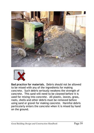 Good Building Design and Construction Handbook Page 59
Bad practice for materials. Debris should not be allowed
to be mixed with any of the ingredients for making
concrete. Such debris seriously weakens the strength of
concrete. This sand will need to be cleaned before it is
used for mixing into concrete. All plastic, leaves, grass,
roots, shells and other debris must be removed before
using sand or gravel for making concrete. Harmful debris
particularly enters the concrete when it is mixed by hand
on the ground.
 