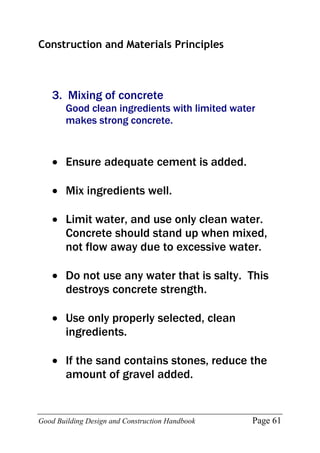 Good Building Design and Construction Handbook Page 61
Construction and Materials Principles
3. Mixing of concrete
Good clean ingredients with limited water
makes strong concrete.
 Ensure adequate cement is added.
 Mix ingredients well.
 Limit water, and use only clean water.
Concrete should stand up when mixed,
not flow away due to excessive water.
 Do not use any water that is salty. This
destroys concrete strength.
 Use only properly selected, clean
ingredients.
 If the sand contains stones, reduce the
amount of gravel added.
 