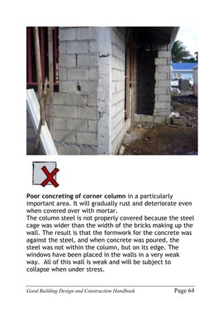 Good Building Design and Construction Handbook Page 64
Poor concreting of corner column in a particularly
important area. It will gradually rust and deteriorate even
when covered over with mortar.
The column steel is not properly covered because the steel
cage was wider than the width of the bricks making up the
wall. The result is that the formwork for the concrete was
against the steel, and when concrete was poured, the
steel was not within the column, but on its edge. The
windows have been placed in the walls in a very weak
way. All of this wall is weak and will be subject to
collapse when under stress.
 