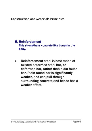 Good Building Design and Construction Handbook Page 66
Construction and Materials Principles
5. Reinforcement
This strengthens concrete like bones in the
body.
 Reinforcement steel is best made of
twisted deformed steel bar, or
deformed bar, rather than plain round
bar. Plain round bar is significantly
weaker, and can pull through
surrounding concrete and hence has a
weaker effect.
 