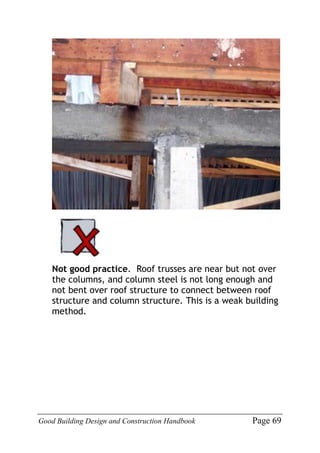 Good Building Design and Construction Handbook Page 69
Not good practice. Roof trusses are near but not over
the columns, and column steel is not long enough and
not bent over roof structure to connect between roof
structure and column structure. This is a weak building
method.
 