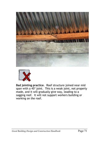 Good Building Design and Construction Handbook Page 71
Bad jointing practice. Roof structure joined near mid
span with a 45º joint. This is a weak joint, not properly
made, and it will gradually give way, leading to a
sagging roof. It will not support workers building or
working on the roof.
 